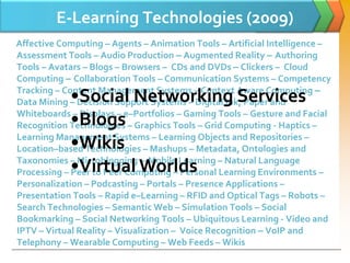 E-Learning Technologies (2009)
Affective Computing – Agents – Animation Tools – Artificial Intelligence –
Assessment Tools – Audio Production – Augmented Reality – Authoring
Tools – Avatars – Blogs – Browsers – CDs and DVDs – Clickers – Cloud
Computing – Collaboration Tools – Communication Systems – Competency

            •Social Networking Services
Tracking – Content Management Systems – Context Aware Computing –
Data Mining – Decision Support Systems – Digital Ink, Paper and

            •Blogs
Whiteboards – Displays – e–Portfolios – Gaming Tools – Gesture and Facial
Recognition Technologies – Graphics Tools – Grid Computing - Haptics –

            •Wikis
Learning Management Systems – Learning Objects and Repositories –
Location–based Technologies – Mashups – Metadata, Ontologies and

            •Virtual Worlds
Taxonomies – Microblogging – Mobile Learning – Natural Language
Processing – Peer to Peer Computing – Personal Learning Environments –
Personalization – Podcasting – Portals – Presence Applications –
Presentation Tools – Rapid e–Learning – RFID and Optical Tags – Robots –
Search Technologies – Semantic Web – Simulation Tools – Social
Bookmarking – Social Networking Tools – Ubiquitous Learning - Video and
IPTV – Virtual Reality – Visualization – Voice Recognition – VoIP and
Telephony – Wearable Computing – Web Feeds – Wikis
 