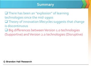 Summary

 There has been an “explosion” of learning
technologies since the mid-1990s
 Theory of innovation lifecycles suggests that change
is discontinuous
 Big differences between Version 1.0 technologies
(Supportive) and Version 2.0 technologies (Disruptive)
 