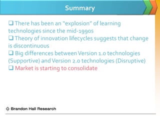 Summary

 There has been an “explosion” of learning
technologies since the mid-1990s
 Theory of innovation lifecycles suggests that change
is discontinuous
 Big differences between Version 1.0 technologies
(Supportive) and Version 2.0 technologies (Disruptive)
 Market is starting to consolidate
 
