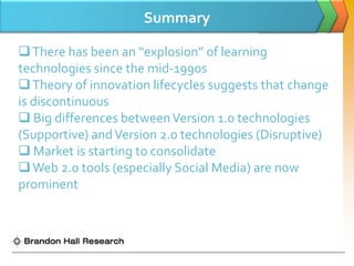 Summary

 There has been an “explosion” of learning
technologies since the mid-1990s
 Theory of innovation lifecycles suggests that change
is discontinuous
 Big differences between Version 1.0 technologies
(Supportive) and Version 2.0 technologies (Disruptive)
 Market is starting to consolidate
 Web 2.0 tools (especially Social Media) are now
prominent
 