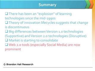 Summary

 There has been an “explosion” of learning
technologies since the mid-1990s
 Theory of innovation lifecycles suggests that change
is discontinuous
 Big differences between Version 1.0 technologies
(Supportive) and Version 2.0 technologies (Disruptive)
 Market is starting to consolidate
 Web 2.0 tools (especially Social Media) are now
prominent
 