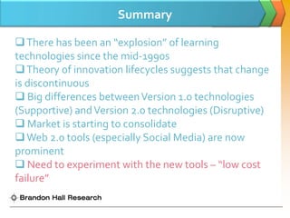 Summary

 There has been an “explosion” of learning
technologies since the mid-1990s
 Theory of innovation lifecycles suggests that change
is discontinuous
 Big differences between Version 1.0 technologies
(Supportive) and Version 2.0 technologies (Disruptive)
 Market is starting to consolidate
 Web 2.0 tools (especially Social Media) are now
prominent
 Need to experiment with the new tools – “low cost
failure”
 