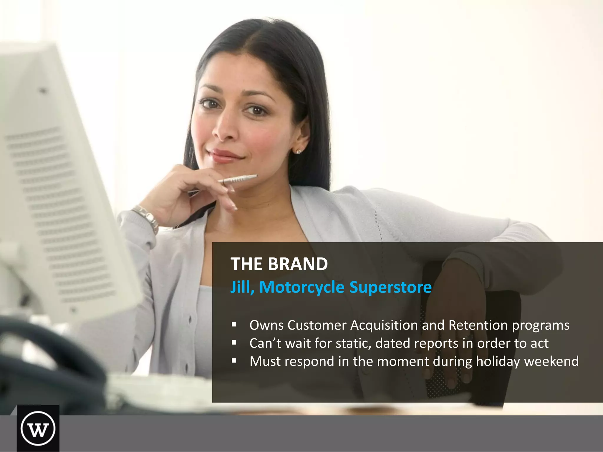 THE BRAND
Jill, Motorcycle Superstore
 Owns Customer Acquisition and Retention programs
 Can’t wait for static, dated reports in order to act
 Must respond in the moment during holiday weekend
 