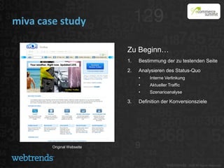 miva case study

                            Zu Beginn…
                            1.   Bestimmung der zu testenden Seite
                            2.   Analysieren des Status-Quo
                                 •    Interne Verlinkung
                                 •    Aktueller Traffic
                                 •    Szenarioanalyse

                            3.   Definition der Konversionsziele




        Original Webseite
 