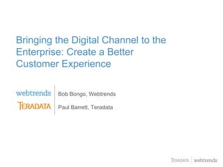 Bringing the Digital Channel to the
Enterprise: Create a Better
Customer Experience

         Bob Bongo, Webtrends

         Paul Barrett, Teradata




                                  © 2009 WEBTRENDS INC. ALL RIGHTS RESERVED.
 