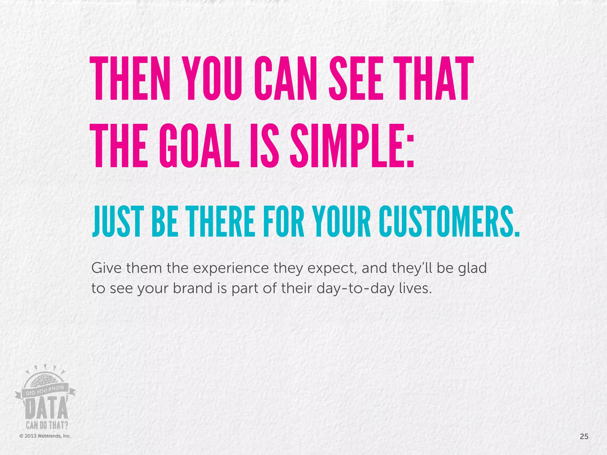 Give them the experience they expect, and they’ll be glad
to see your brand is part of their day-to-day lives.
THEN YOU CAN SEE THAT
THE GOAL IS SIMPLE:
JUST BE THERE FOR YOUR CUSTOMERS.
25© 2013 Webtrends, Inc.
 