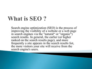What is SEO ? Search engine optimization (SEO) is the process of improving the visibility of a website or a web page in search engines via the "natural“ or "organic“) search results. In general, the earlier (or higher ranked on the search results page), and more frequently a site appears in the search results list, the more visitors your site will receive from the search engine's users.  