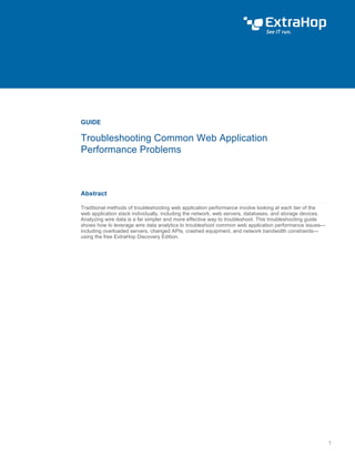 Troubleshoot ing Common Web Appl icat ion Performance Problems 
GUIDE 
Troubleshooting Common Web Application 
Performance Problems 
Abstract 
Traditional methods of troubleshooting web application performance involve looking at each tier of the 
web application stack individually, including the network, web servers, databases, and storage devices. 
Analyzing wire data is a far simpler and more effective way to troubleshoot. This troubleshooting guide 
shows how to leverage wire data analytics to troubleshoot common web application performance issues— 
including overloaded servers, changed APIs, crashed equipment, and network bandwidth constraints— 
using the free ExtraHop Discovery Edition. 
 