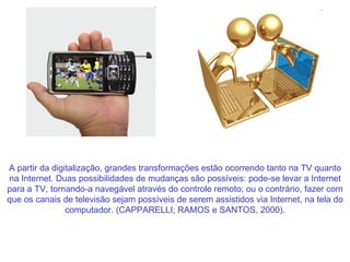 A partir da digitalização, grandes transformações estão ocorrendo tanto na TV quanto na Internet. Duas possibilidades de mudanças são possíveis: pode-se levar a Internet para a TV, tornando-a navegável através do controle remoto; ou o contrário, fazer com que os canais de televisão sejam possíveis de serem assistidos via Internet, na tela do computador. (CAPPARELLI; RAMOS e SANTOS, 2000). 
