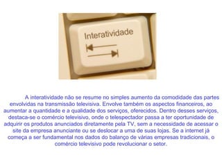 A interatividade não se resume no simples aumento da comodidade das partes envolvidas na transmissão televisiva. Envolve também os aspectos financeiros, ao aumentar a quantidade e a qualidade dos serviços, oferecidos. Dentro desses serviços, destaca-se o comércio televisivo, onde o telespectador passa a ter oportunidade de adquirir os produtos anunciados diretamente pela TV, sem a necessidade de acessar o site da empresa anunciante ou se deslocar a uma de suas lojas. Se a internet já começa a ser fundamental nos dados do balanço de várias empresas tradicionais, o comércio televisivo pode revolucionar o setor. 