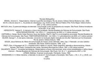 Revisão Bibliográfica BRASIL, Antonio C., Telejornalismo, Internet e guerrilha tecnológica. Rio de Janeiro: Editora Ciência Moderna Ltda., 2002. SILVA, Lídia de Jesus O. L., As janelas do ciberespaço, org. André Lemos, Marcos Palácio 2ªed. Porto Alegre: Editora Sulina, 2001. p 152. (vários autores) MATUCK, Artur, O potencial dialógico da televisão: comunicação e arte na perspectiva do receptor. São Paulo: Editora Annablume: ECA-USP, 2ª ed. 2000. HERSCOVITZ, Heloiza G., A internet e o futuro dos jornalistas. Revista Brasileira de Ciências da Comunicação. São Paulo: UERJ/CNPQ/INTERCOM – Vol. XXVI, n° 1, janeiro/junho de 2003. p 11 (vários autores) CAPPARELLI, Sérgio, Murilo César Ramos e Suzy dos Santos. WebTV, teleTV e a convergência anunciada. Revista Brasileira de Ciências da Comunicação. São Paulo: FINEP/CNPQ/INTERCOM – Vol. XXIII, n° 2, julho/dezembro de 2000. p 41 (vários autores) GILDER, George F., A vida após a televisão: vencendo na revolução digital, tradução de Life after Television por Ivo Korytowski. Rio de Janeiro: Editora Ediouro, 1996. SOUZA, Jesus Barbosa de, Meios de comunicação de massa: jornal, televisão, rádio, Cap. 3 Televisão: um tubo catódico anodizado. São Paulo: Editora Scipione, 1996.  p 22 PRETI, Dino, A linguagem da TV: o impasse entre o falado e o escrito. Rede imaginária: televisão e democracia/org. Adauto Novaes. São Paulo: Companhia das Letras, Secretaria Municipal da Cultura, 1991. p 232 (vários autores) DALMONTE, Edson F., Inovações tecnológicas, Webjornalismo e fluxos informacionais: entre novas possibilidades e velhos ideais. Intercom – Revista Brasileira de Ciências da Comunicação. São Paulo, Vol. 30, n° 1, janeiro/junho 2007. p 129 LIPMAN, Matthew. O pensar na educação. Petrópolis, Vozes, 1995. WOODWARD, E. H. Mídia Interativa: a televisão no século 21. Comunicação e Sociedade. São Paulo, v. XII, n. 21, p. 29-50, Jun. 1994 . E outros. 