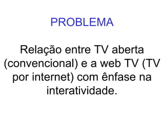 PROBLEMA Relação entre TV aberta (convencional) e a web TV (TV por internet) com ênfase na interatividade. 