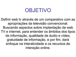 OBJETIVO Definir web tv através de um comparativo com as apropriações da televisão convencional. Buscando aspectos sobre implantação de web TV e internet, para entender os âmbitos dos tipos de informação, qualidade de áudio e vídeo, gratuidade de informação, e por fim, dará enfoque na interatividade e os recursos de interação online. 