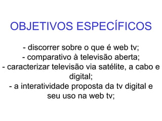 OBJETIVOS ESPECÍFICOS - discorrer sobre o que é web tv; - comparativo à televisão aberta; - caracterizar televisão via satélite, a cabo e digital; - a interatividade proposta da tv digital e seu uso na web tv; 