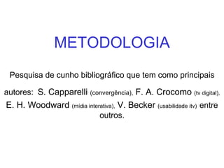 METODOLOGIA Pesquisa de cunho bibliográfico que tem como principais autores:   S. Capparelli  (convergência),  F. A. Crocomo  (tv digital),  E. H. Woodward  (mídia interativa),  V. Becker  (usabilidade itv)   entre outros. 