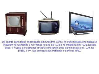 De acordo com dados encontrados em Crocomo (2007) as transmissões em massa se iniciaram na Alemanha e na França no ano de 1935 e na Inglaterra em 1936. Depois disso, a Rússia e os Estados Unidos começaram suas transmissões em 1939. No Brasil, a TV Tupi começa seus trabalhos no ano de 1950. 