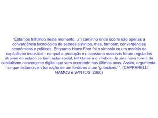 “ Estamos trilhando neste momento, um caminho onde ocorre não apenas a convergência tecnológica de setores distintos, mas, também, convergências econômicas e políticas. Enquanto Henry Ford foi o símbolo de um modelo de capitalismo industrial – no qual a produção e o consumo massivos foram regulados através do estado de bem estar social, Bill Gates é o símbolo de uma nova forma de capitalismo convergente digital que vem ocorrendo nos últimos anos. Assim, argumenta-se que estamos em transição de um fordismo a um ‘gatecismo’ ”. (CAPPARELLI ; RAMOS e SANTOS, 2000) 