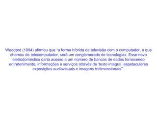 Woodard (1994) afirmou que “a forma híbrida da televisão com o computador, o que chamou de telecomputador, será um conglomerado de tecnologias. Esse novo eletrodoméstico daria acesso a um número de bancos de dados fornecendo entretenimento, informações e serviços através de ‘texto integral, espetaculares exposições audiovisuais e imagens tridimensionais’”. 