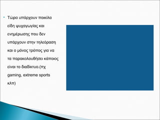  Τώρα υπάρχουν ποικίλα
είδη ψυχαγωγίας και
ενημέρωσης που δεν
υπάρχουν στην τηλεόραση
και ο μόνος τρόπος για να
τα παρακολουθήσει κάποιος
είναι το διαδίκτυο.(πχ
gaming, extreme sports
κλπ)
 