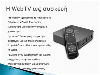Η WebTV εφευρέθηκε το 1996 από τις
Diba Inc και Zenith Electronics,
εμφανίστηκε ωστόσο στην αγορά, 3
χρόνια πριν….
μετά από ένα αργό ξεκίνημα έχει
αναδειχθεί ως ένα πολύ δημοφιλές
"εργαλείο" σε πολλά νοικοκυριά σε όλη
τη χώρα.
Εύκολο στην εγκατάσταση και εύκολο
στη χρήση, αυτή είναι η τέλεια
ηλεκτρονική συσκευή για να ενισχύσει
την εμπειρία οικιακής ψυχαγωγίας.
 