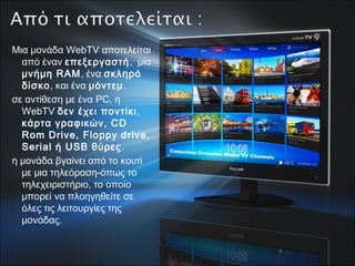 Μια μονάδα WebTV αποτελείται
από έναν επεξεργαστή, μία
μνήμη RAM, ένα σκληρό
δίσκο, και ένα μόντεμ. 
σε αντίθεση με ένα PC, η
WebTV δεν έχει ποντίκι,
κάρτα γραφικών, CD
Rom Drive, Floppy drive,
Serial ή USB θύρες. 
η μονάδα βγαίνει από το κουτί
με μια τηλεόραση-όπως το
τηλεχειριστήριο, το οποίο
μπορεί να πλοηγηθείτε σε
όλες τις λειτουργίες της
μονάδας.
 