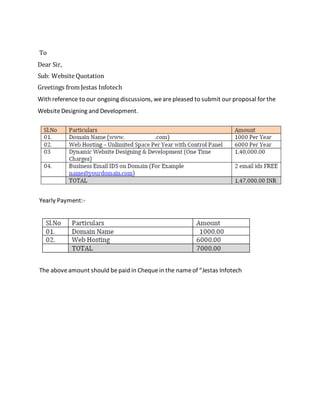 To
Dear Sir,
Sub: Website Quotation
Greetings from Jestas Infotech
With reference to our ongoing discussions, wearepleased to submit our proposal for the
WebsiteDesigning and Development.
Yearly Payment:-
The aboveamount should bepaid in Chequein the nameof “Jestas Infotech
 