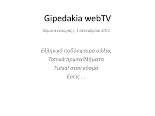 Gipedakia webTV
Θζματα εκπομπήσ: 1 Δεκεμβρίου 2011



Ελληνικό ποδόςφαιρο ςάλασ
   Τοπικά πρωταθλήματα
     Futsal ςτον κόςμο
          Εςείσ ...
 