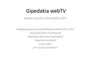 Gipedakia webTV Θέματα εκπομπής: 20 Σεπτεμβρίου 2011 Πρόγραμμα αγώνων πρωταθλήματος σάλας 2011-2012 Πρεμιέρα σάλας στην Ισπανία Πρεμιέρα σάλας στην Πορτογαλία Copa America futsal E blue team 2nd Fouresi tournament 
