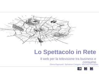 Il web per la televisione tra business e consumo Lo Spettacolo in Rete Elena Rapisardi, Salvatore Cotogno, Maurizio Principato 