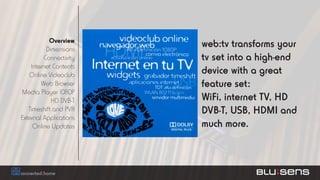 Overview
           Dimensions
                         web:tv transforms your
          Connectivity   tv set into a high-end
    Internet Contents
   Online Videoclub      device with a great
        Web Browser      feature set:
Media Player 1080P
             HD DVB-T    WiFi, internet TV, HD
   Timeshift and PVR     DVB-T, USB, HDMI and
External Applications
     Online Updates      much more.
 
