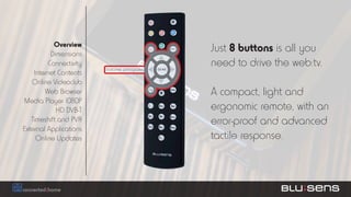 Overview
           Dimensions
                                               Just 8 buttons is all you
          Connectivity
                         botones principales
                                               need to drive the web:tv.
    Internet Contents
   Online Videoclub
        Web Browser                            A compact, light and
Media Player 1080P
             HD DVB-T                          ergonomic remote, with an
   Timeshift and PVR                           error-proof and advanced
External Applications
     Online Updates                            tactile response.
 