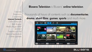 Blusens Television is Blusens’ online television.
            Overview
          Dimensions    Thousands of hours of contents such as documentaries,
         Connectivity
   Internet Contents      drama, short films, games, sports and much more.
    Online Videoclub
        Web Browser
Media Player 1080P
            HD DVB-T
   Timeshift and PVR
External Applications
     Online Updates
 
