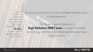 Overview
           Dimensions
                         An audiovisual device is not completed without access
          Connectivity                     to the television.
    Internet Contents
   Online Videoclub
        Web Browser                The Blusens web:tv features a
Media Player 1080P
            HD DVB-T       High Definition DVB-T tuner to access the latest
   Timeshift and PVR      technology and the most advanced television and
External Applications
     Online Updates                        radio contents.
 
