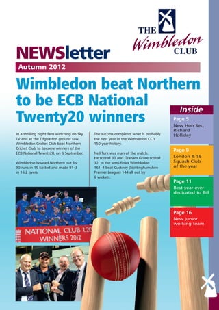 NEWSletter
 Autumn 2012

Wimbledon beat Northern
to be ECB National  Inside
Twenty20 winners                                                                     Page 5
                                                                                     New Hon Sec,
                                                                                     Richard
In a thrilling night fans watching on Sky   The success completes what is probably   Holliday
TV and at the Edgbaston ground saw          the best year in the Wimbledon CC’s
Wimbledon Cricket Club beat Northern        150 year history.
Cricket Club to become winners of the
                                                                                     Page 9
ECB National Twenty20, on 6 September.      Neil Turk was man of the match.
                                            He scored 30 and Graham Grace scored     London & SE
Wimbledon bowled Northern out for           32. In the semi-finals Wimbledon         Squash Club
90 runs in 19 batted and made 91-3          161- 4 beat Cuckney (Nottinghamshire     of the year
in 16.2 overs.                              Premier League) 144 all out by
                                            6 wickets.
                                                                                     Page 11
                                                                                     Best year ever
                                                                                     dedicated to Bill




                                                                                     Page 16
                                                                                     New junior
                                                                                     working team
 