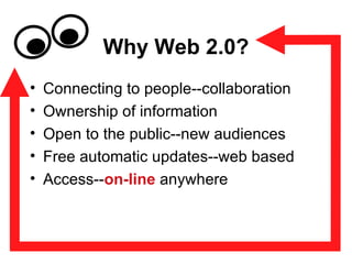 Why Web 2.0? Connecting to people--collaboration Ownership of information Open to the public--new audiences Free automatic updates--web based Access-- on-line  anywhere 