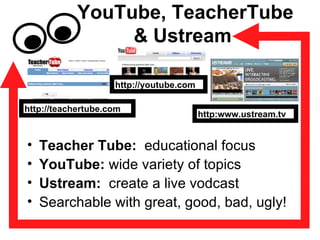 YouTube, TeacherTube & Ustream  Teacher Tube:   educational focus YouTube:  wide variety of topics Ustream:   create a live vodcast Searchable with great, good, bad, ugly! http://youtube.com http:www.ustream.tv http://teachertube.com 