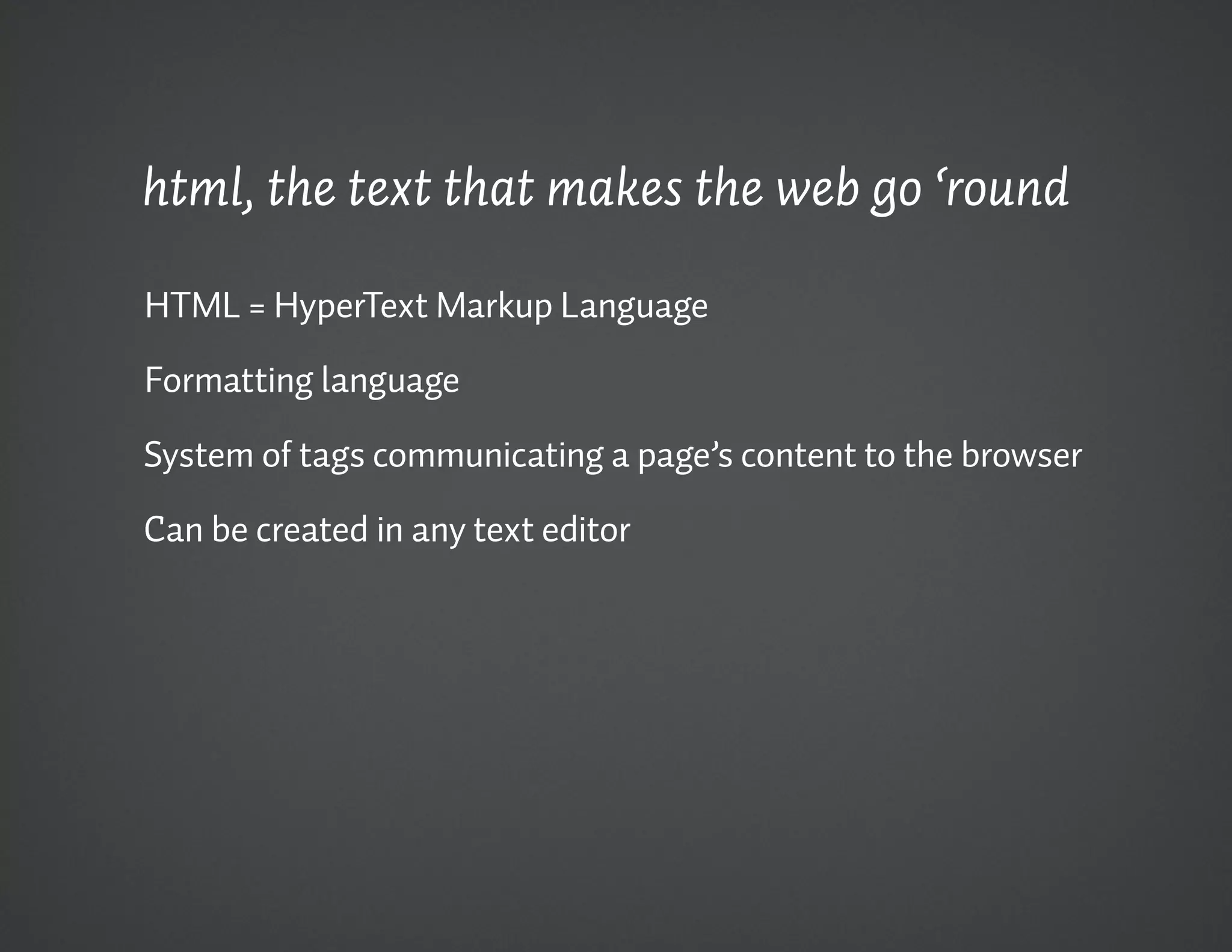 html, the text that makes the web go ‘round

HTML = HyperText Markup Language

Formatting language

System of tags communicating a page’s content to the browser

Can be created in any text editor
 