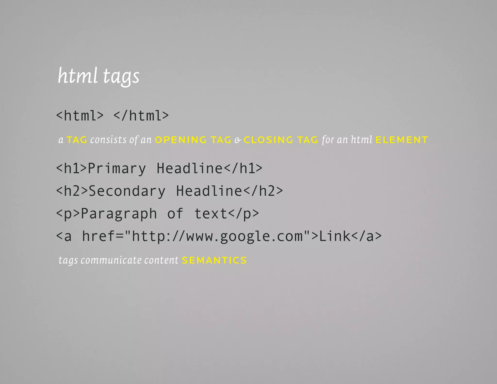 html tags
<html> </html>
a taG consists of an opEninG taG & cLoSinG taG for an html ELEmEnt


<h1>Primary Headline</h1>
<h2>Secondary Headline</h2>
<p>Paragraph of text</p>
<a href="http://www.google.com">Link</a>
tags communicate content SEmanticS
 