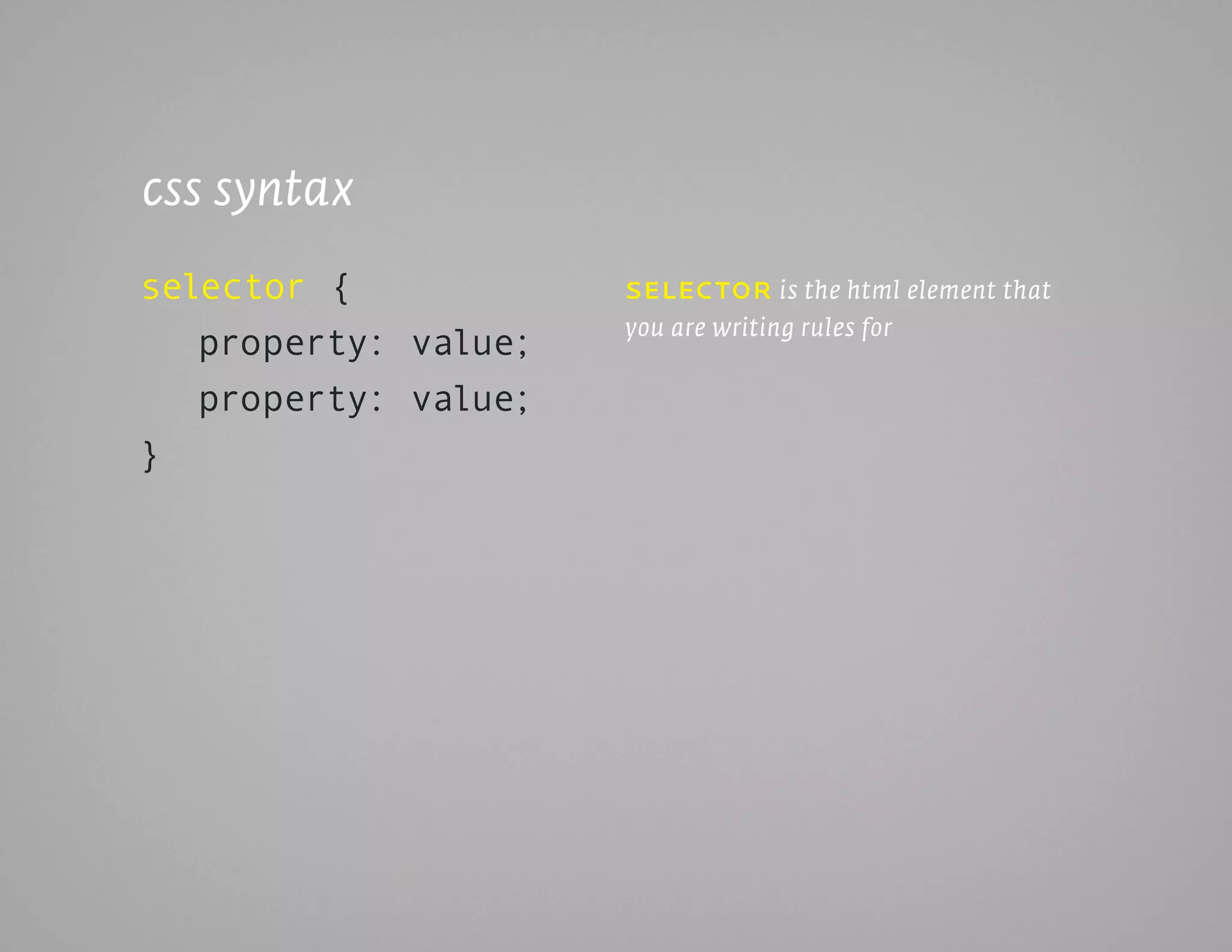 css syntax
selector {            SELEc tor is the html element that
                      you are writing rules for
   property: value;
   property: value;
}
 