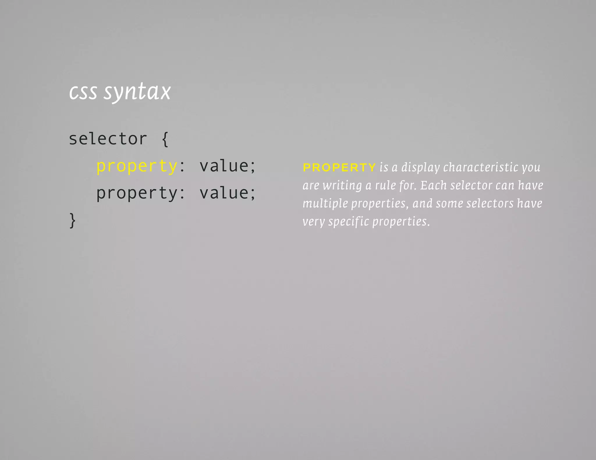 css syntax
selector {
   property: value;   propErt y is a display characteristic you
                      are writing a rule for. Each selector can have
   property: value;   multiple properties, and some selectors have
}                     very specif ic properties.
 