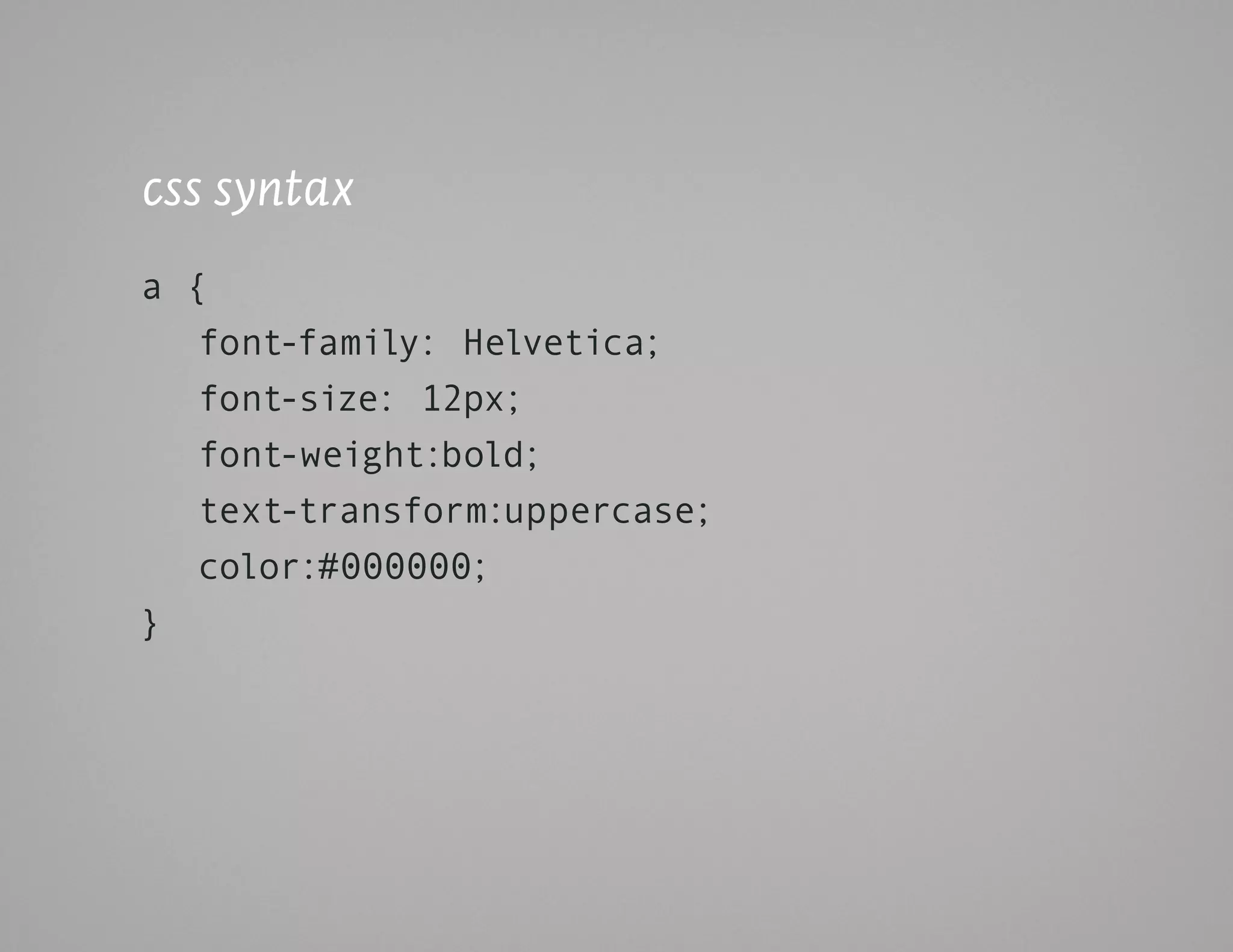 css syntax
a {
   font-family: Helvetica;
   font-size: 12px;
   font-weight:bold;
   text-transform:uppercase;
   color:#000000;
}
 
