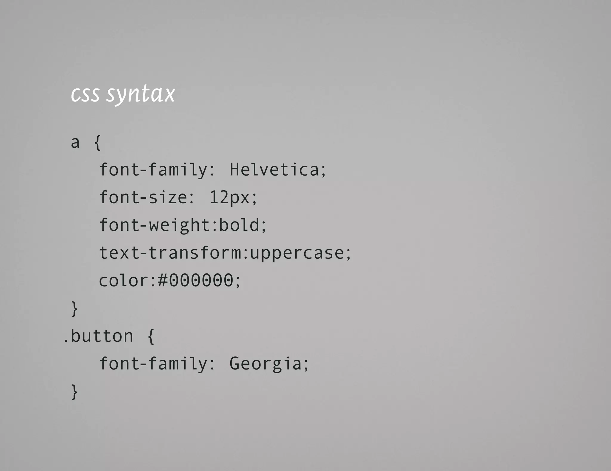 css syntax
 a {
    font-family: Helvetica;
    font-size: 12px;
    font-weight:bold;
    text-transform:uppercase;
    color:#000000;
 }
.button {
    font-family: Georgia;
 }
 