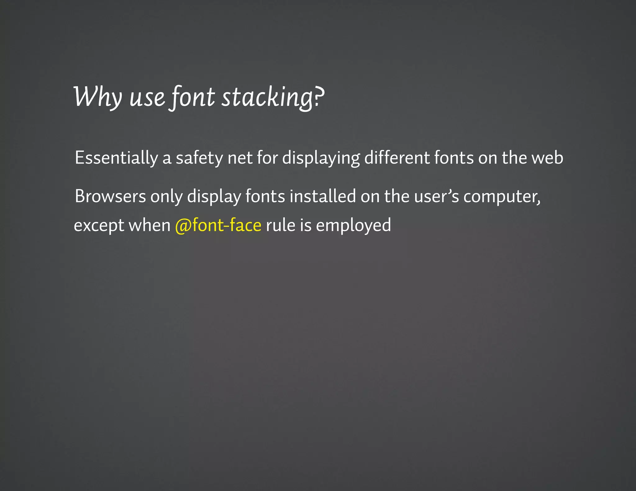Why use font stacking?

Essentially a safety net for displaying different fonts on the web

Browsers only display fonts installed on the user’s computer,
except when @font-face rule is employed
 