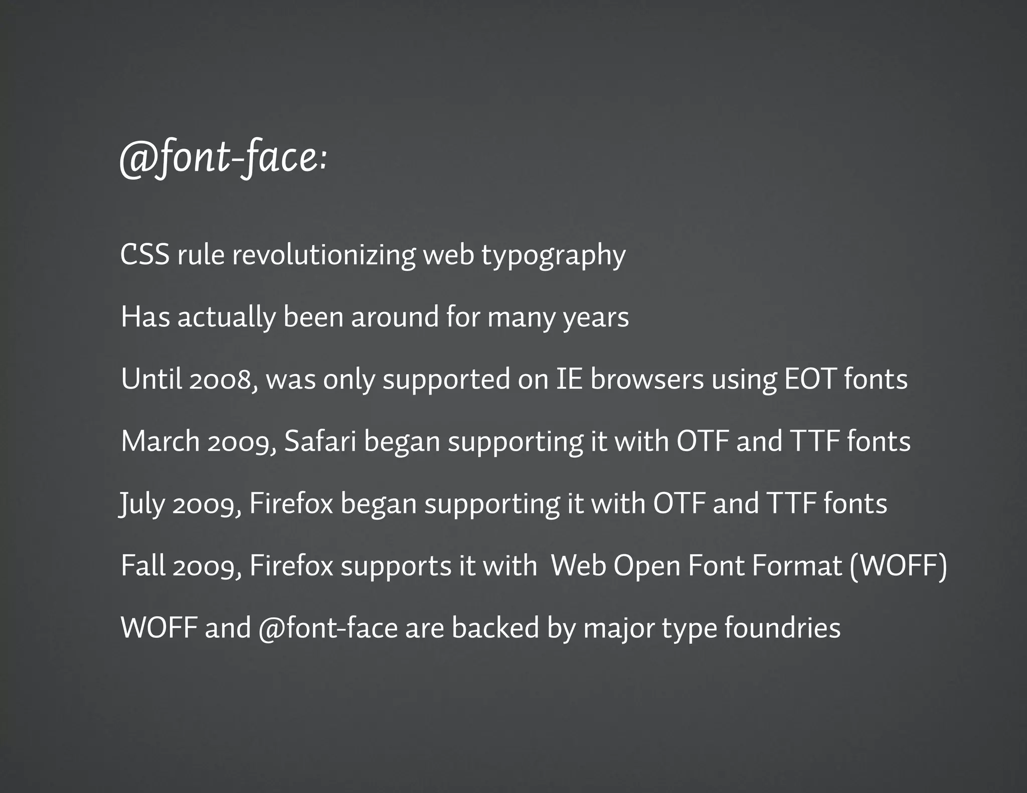 @font-face:

CSS rule revolutionizing web typography

Has actually been around for many years

Until 2008, was only supported on IE browsers using EOT fonts

March 2009, Safari began supporting it with OTF and TTF fonts

July 2009, Firefox began supporting it with OTF and TTF fonts

Fall 2009, Firefox supports it with Web Open Font Format (WOFF)

WOFF and @font-face are backed by major type foundries
 
