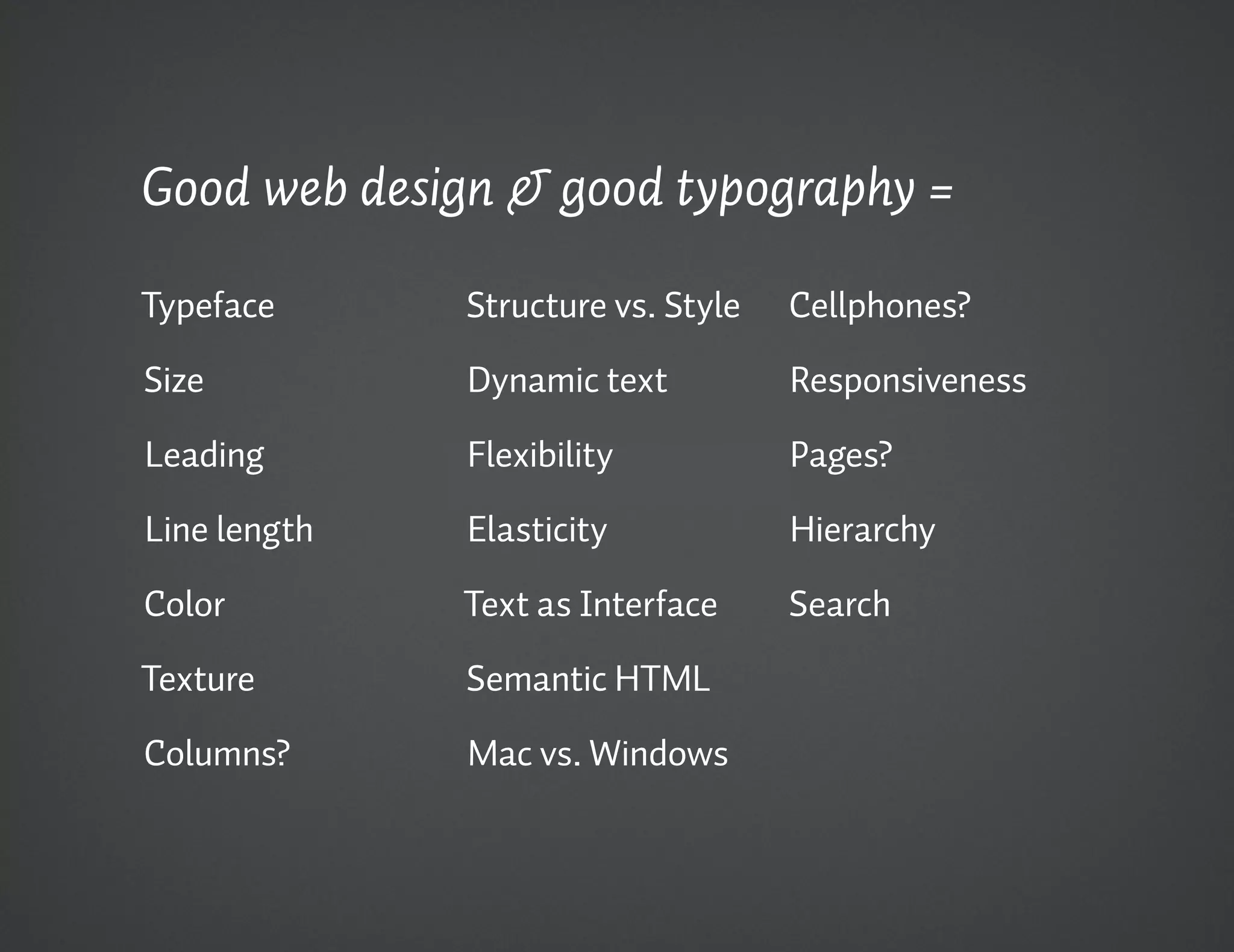 Good web design & good typography =

Typeface      Structure vs. Style   Cellphones?

Size          Dynamic text          Responsiveness

Leading       Flexibility           Pages?

Line length   Elasticity            Hierarchy

Color         Text as Interface     Search

Texture       Semantic HTML

Columns?      Mac vs. Windows
 