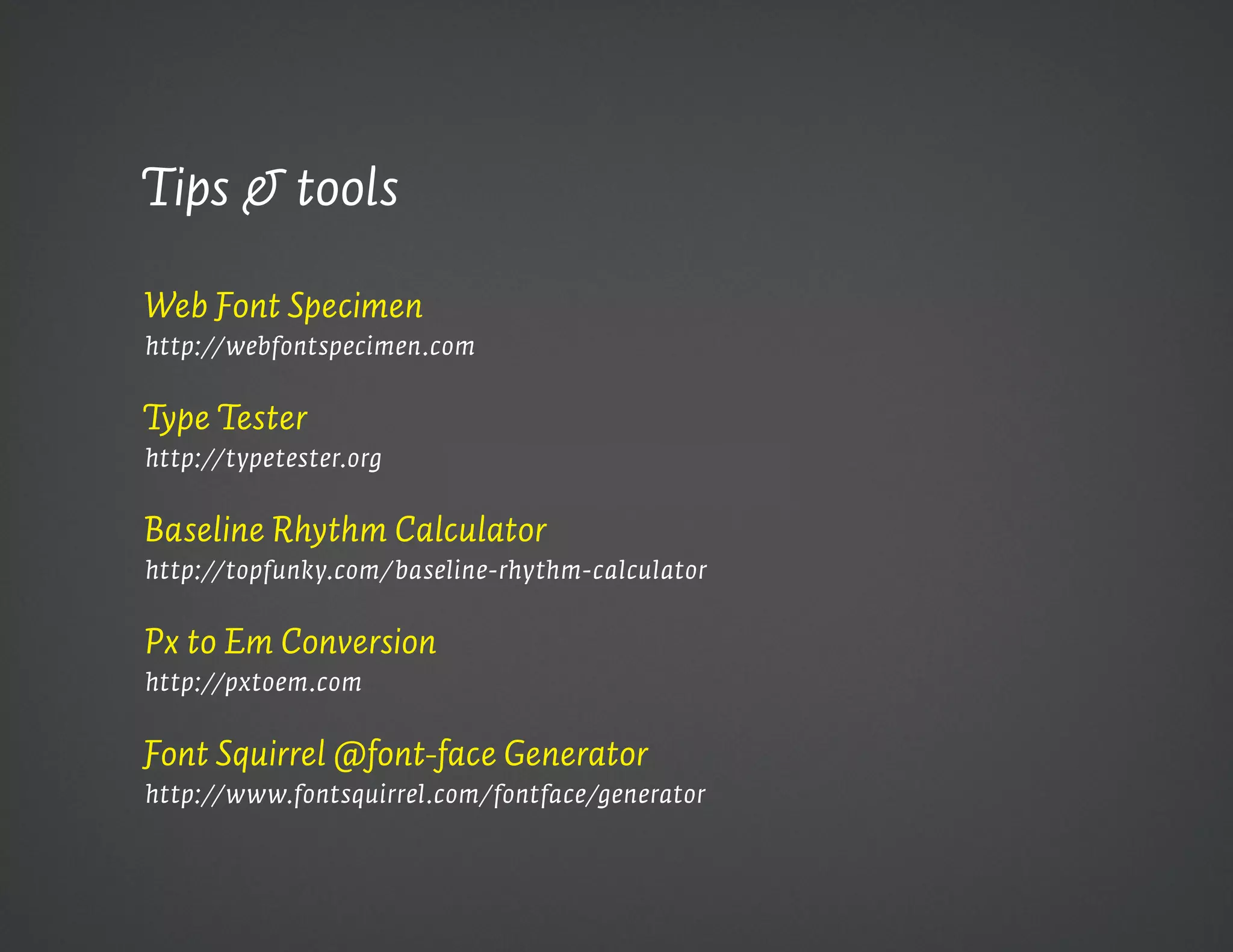 Tips & tools

Web Font Specimen
http://webfontspecimen.com


Type Tester 
http://typetester.org


Baseline Rhythm Calculator 
http://topfunky.com/baseline-rhythm-calculator


Px to Em Conversion 
http://pxtoem.com


Font Squirrel @font-face Generator
http://www.fontsquirrel.com/fontface/generator
 