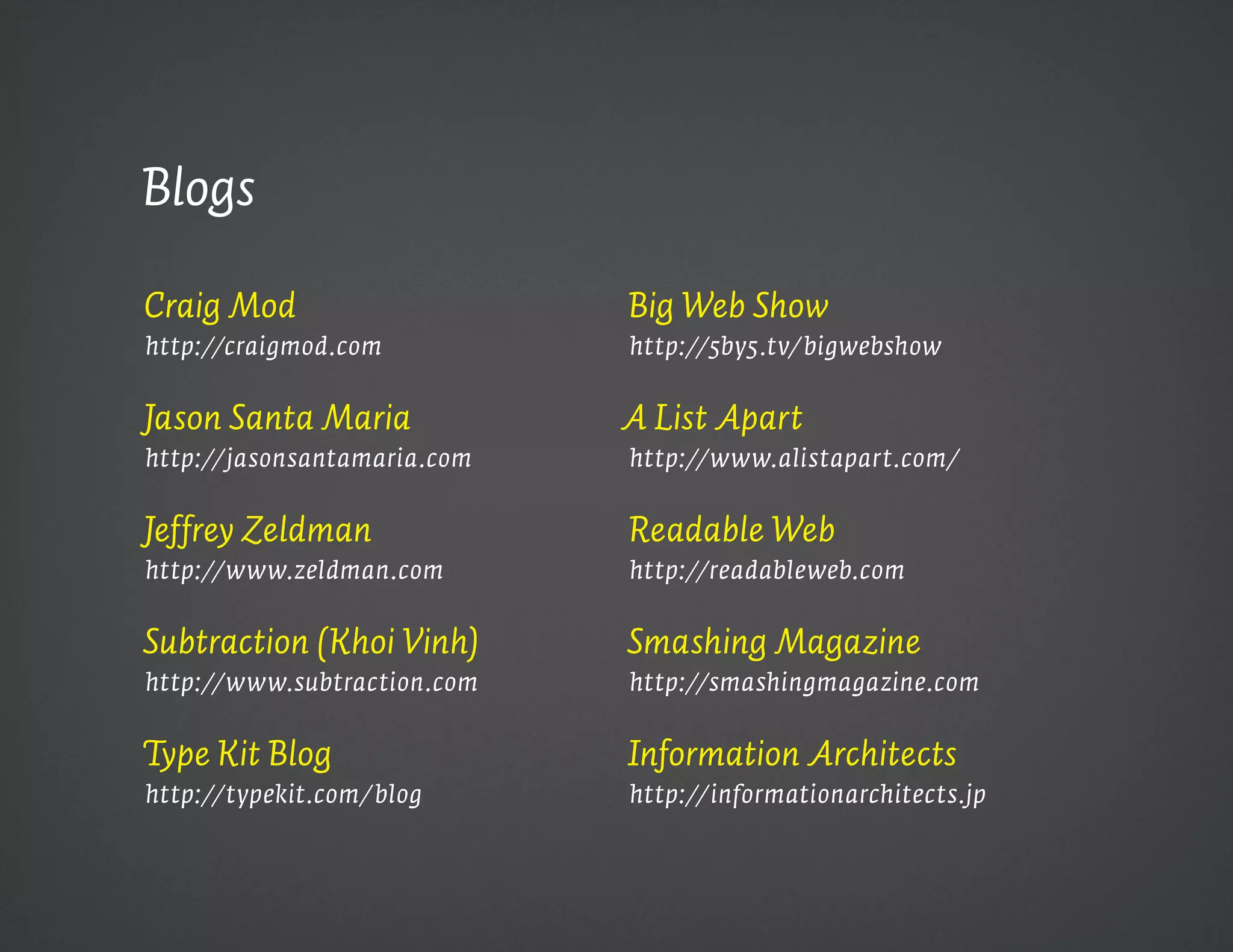 Blogs

Craig Mod                    Big Web Show
http://craigmod.com          http://5by5.tv/bigwebshow


Jason Santa Maria            A List Apart
http://jasonsantamaria.com   http://www.alistapart.com/


Jeffrey Zeldman              Readable Web
http://www.zeldman.com       http://readableweb.com


Subtraction (Khoi Vinh)      Smashing Magazine
http://www.subtraction.com   http://smashingmagazine.com


Type Kit Blog                Information Architects
http://typekit.com/blog      http://informationarchitects.jp
 