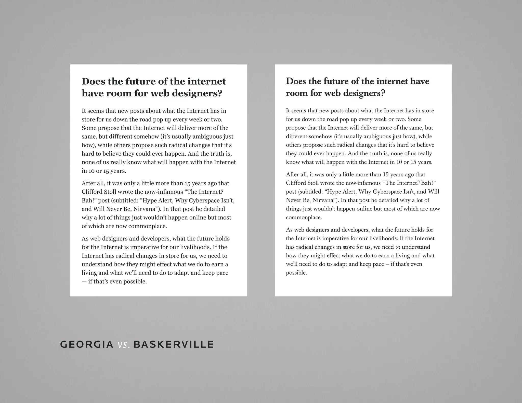 Does the future of the internet                               Does the future of the internet have
   have room for web designers?                                  room for web designers?
   It seems that new posts about what the Internet has in        It seems that new posts about what the Internet has in store
   store for us down the road pop up every week or two.          for us down the road pop up every week or two. Some
   Some propose that the Internet will deliver more of the       propose that the Internet will deliver more of the same, but
   same, but different somehow (it’s usually ambiguous just      different somehow (it’s usually ambiguous just how), while
   how), while others propose such radical changes that it’s     others propose such radical changes that it’s hard to believe
   hard to believe they could ever happen. And the truth is,     they could ever happen. And the truth is, none of us really
   none of us really know what will happen with the Internet     know what will happen with the Internet in 10 or 15 years.
   in 10 or 15 years.
                                                                 After all, it was only a little more than 15 years ago that
   After all, it was only a little more than 15 years ago that   Clifford Stoll wrote the now-infamous “The Internet? Bah!”
   Clifford Stoll wrote the now-infamous “The Internet?          post (subtitled: “Hype Alert, Why Cyberspace Isn’t, and Will
   Bah!” post (subtitled: “Hype Alert, Why Cyberspace Isn’t,     Never Be, Nirvana”). In that post he detailed why a lot of
   and Will Never Be, Nirvana”). In that post he detailed        things just wouldn’t happen online but most of which are now
   why a lot of things just wouldn’t happen online but most      commonplace.
   of which are now commonplace.
                                                                 As web designers and developers, what the future holds for
   As web designers and developers, what the future holds        the Internet is imperative for our livelihoods. If the Internet
   for the Internet is imperative for our livelihoods. If the    has radical changes in store for us, we need to understand
   Internet has radical changes in store for us, we need to      how they might effect what we do to earn a living and what
   understand how they might effect what we do to earn a         we’ll need to do to adapt and keep pace — if that’s even
   living and what we’ll need to do to adapt and keep pace       possible.
   — if that’s even possible.




GEorGia vs. BaSkErviLLE
 