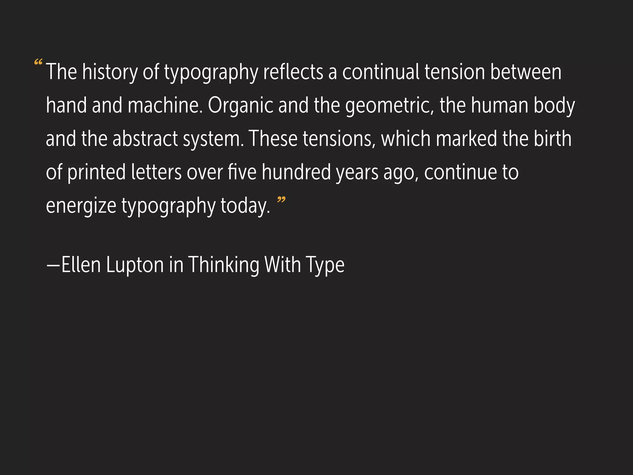 The history of typography reﬂects a continual tension between
hand and machine. Organic and the geometric, the human body
and the abstract system. These tensions, which marked the birth
of printed letters over ﬁve hundred years ago, continue to
energize typography today.
—Ellen Lupton in Thinking With Type
“
”
 