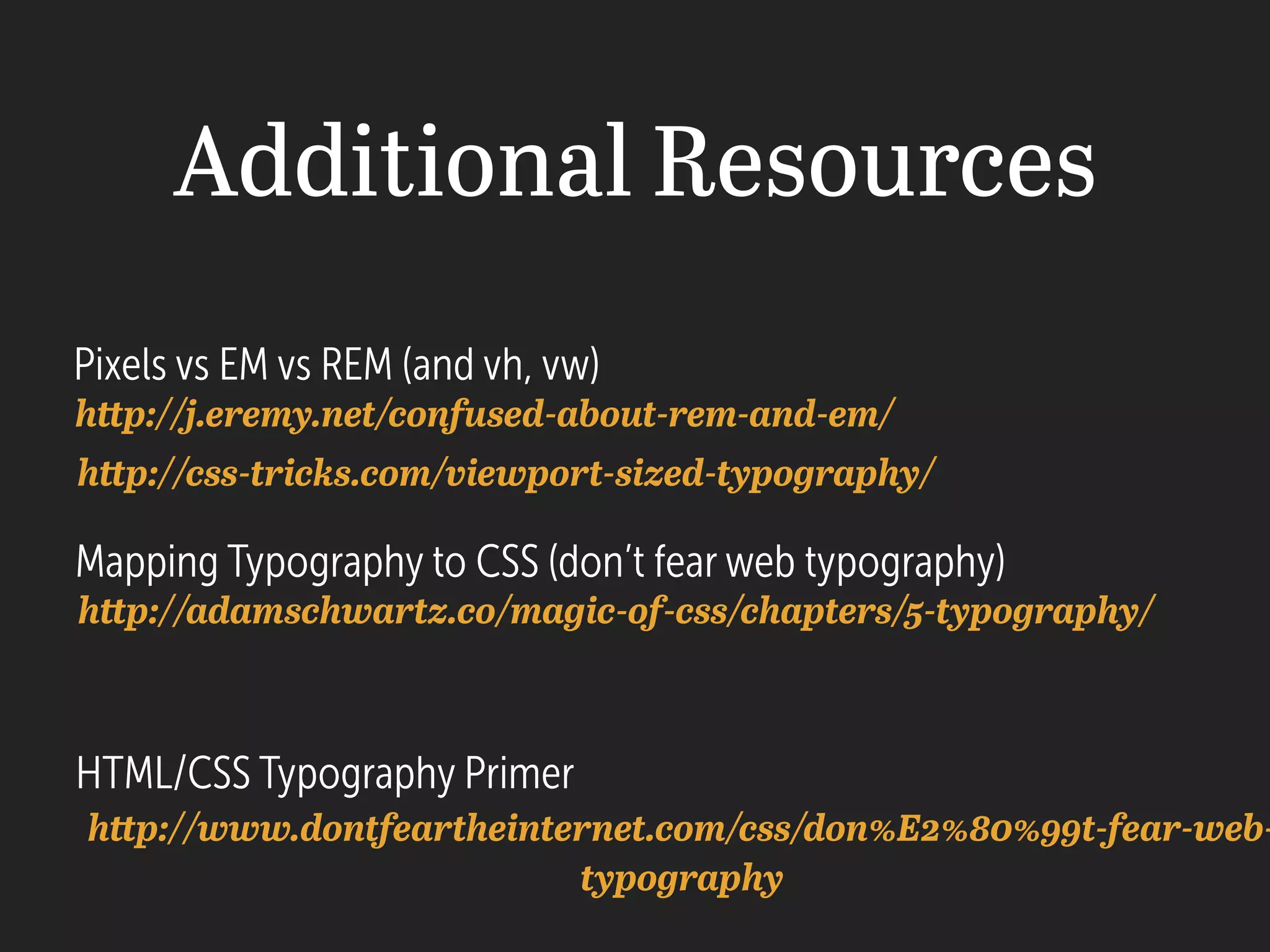 Additional Resources
Pixels vs EM vs REM (and vh, vw)
Mapping Typography to CSS (don’t fear web typography)
HTML/CSS Typography Primer
http://j.eremy.net/confused-about-rem-and-em/
http://adamschwartz.co/magic-of-css/chapters/5-typography/
http://www.dontfeartheinternet.com/css/don%E2%80%99t-fear-web-
typography
http://css-tricks.com/viewport-sized-typography/
 
